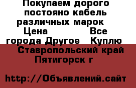 Покупаем дорого постояно кабель различных марок  › Цена ­ 60 000 - Все города Другое » Куплю   . Ставропольский край,Пятигорск г.